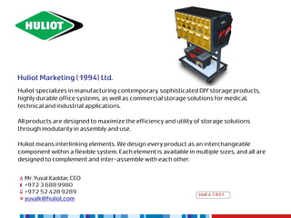 Huliot Marketing (1994) Ltd.
Huliot specializes in manufacturing contemporary, sophisticated DIY storage products,
highly durable office systems, as well as commercial storage solutions for medical,
technical and industrial applications.

All products are designed to maximize the efficiency and utility of storage solutions
through modularity in assembly and use.

Huliot means interlinking elements. We design every product as an interchangeable
component within a flexible system. Each element is available in multiple sizes, and all are
designed to complement and inter-assemble with each other.


  Mr. Yuval Kaddar, CEO
  +972 3 688 9980
  +972 52 428 9289                                                 Hall 4.1 B31
  yuvalk@huliot.com
 
