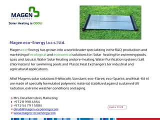 Magen eco-Energy (a.c.s.) Ltd.
Magen eco-Energy has grown into a world leader specializing in the R&D, production and
marketing of ecological and economical solutions for: Solar heating for swimming pools,
spas and Jacuzzi, Water Solar Heating and pre-heating, Water Purification systems (salt
chlorinators) for swimming pools and Plastic Heat Exchangers for industrial and
agricultural applications.

All of Magen’s solar solutions (Heliocol®, Sunstar®, eco-Flare®, eco-Spark®, and Heat-Kit ®)
are made of specially formulated polymeric material, stabilized against sustained UV
radiation, extreme weather conditions and aging.

  Mrs. Dina Bernstein, Marketing
  +972 8 998 4664
  +972 54 791 5884                                               Hall 4.1 C28
  dinab@magen-ecoenergy.com
  www.magen-ecoenergy.com
 