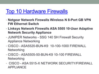 Top 10 Hardware Firewalls
• Netgear Network Firewalls Wireless N 8-Port GB VPN
FW Ethernet Switch
• Linksys Network Firewalls ASA 5505 10-User Adaptive
Network Security Appliance
• JUNIPER Networks - SSG 140 SH Firewall Security
Appliance Networking
• CISCO - ASA5520-BUN-K9 10-100-1000 FIREWALL
Networking
• CISCO - ASA5505-50-BUN-K9 10-100 FIREWALL
Networking
• CISCO - ASA 5515-X NETWORK SECURITY/FIREWALL
APPLIANCE
 