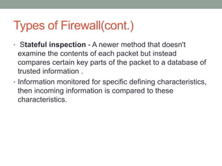 Types of Firewall(cont.)
• Stateful inspection - A newer method that doesn't
examine the contents of each packet but instead
compares certain key parts of the packet to a database of
trusted information .
• Information monitored for specific defining characteristics,
then incoming information is compared to these
characteristics.
 