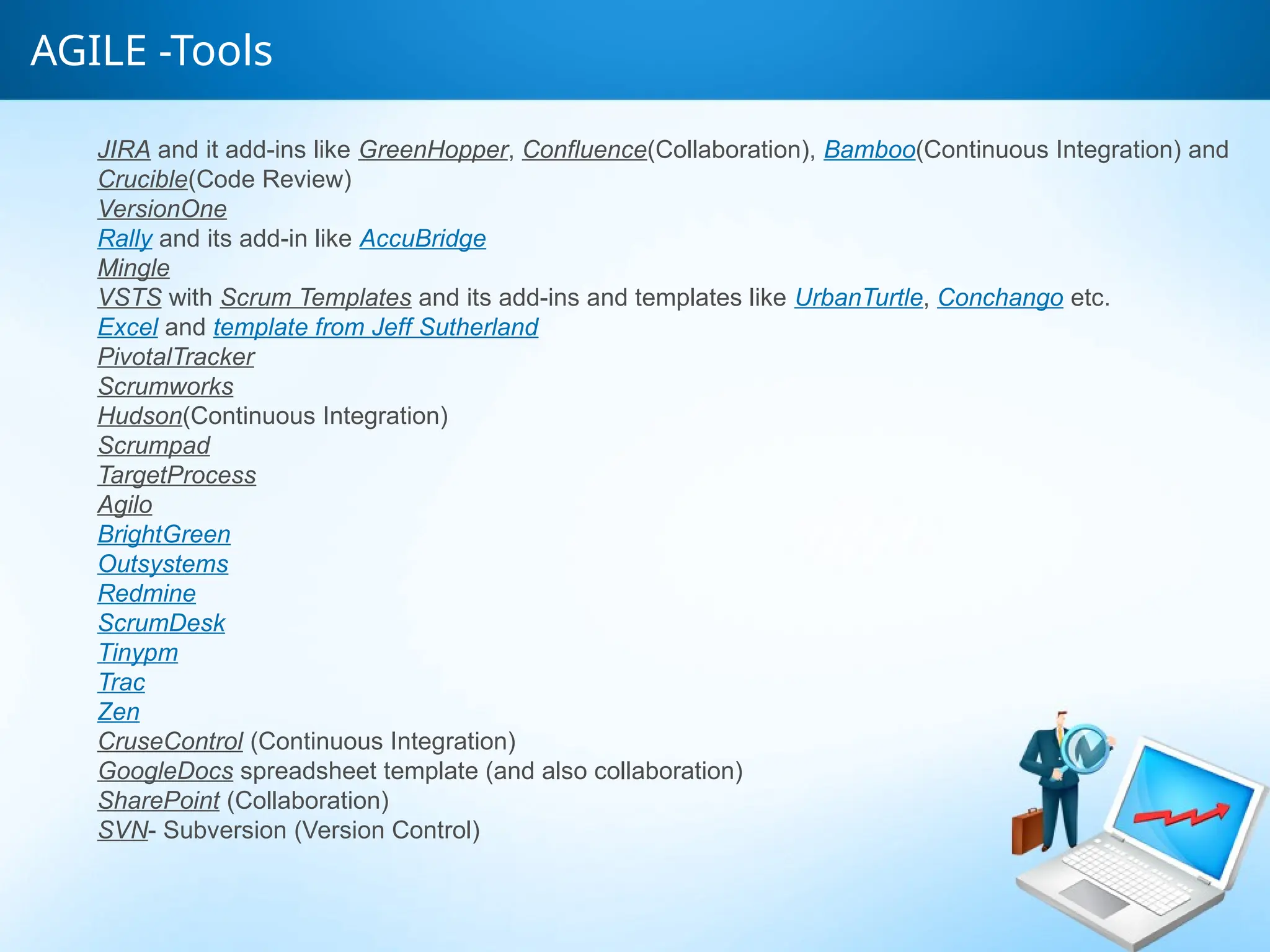 AGILE -Tools
JIRA and it add-ins like GreenHopper, Confluence(Collaboration), Bamboo(Continuous Integration) and
Crucible(Code Review)
VersionOne
Rally and its add-in like AccuBridge
Mingle
VSTS with Scrum Templates and its add-ins and templates like UrbanTurtle, Conchango etc.
Excel and template from Jeff Sutherland
PivotalTracker
Scrumworks
Hudson(Continuous Integration)
Scrumpad
TargetProcess
Agilo
BrightGreen
Outsystems
Redmine
ScrumDesk
Tinypm
Trac
Zen
CruseControl (Continuous Integration)
GoogleDocs spreadsheet template (and also collaboration)
SharePoint (Collaboration)
SVN- Subversion (Version Control)
 