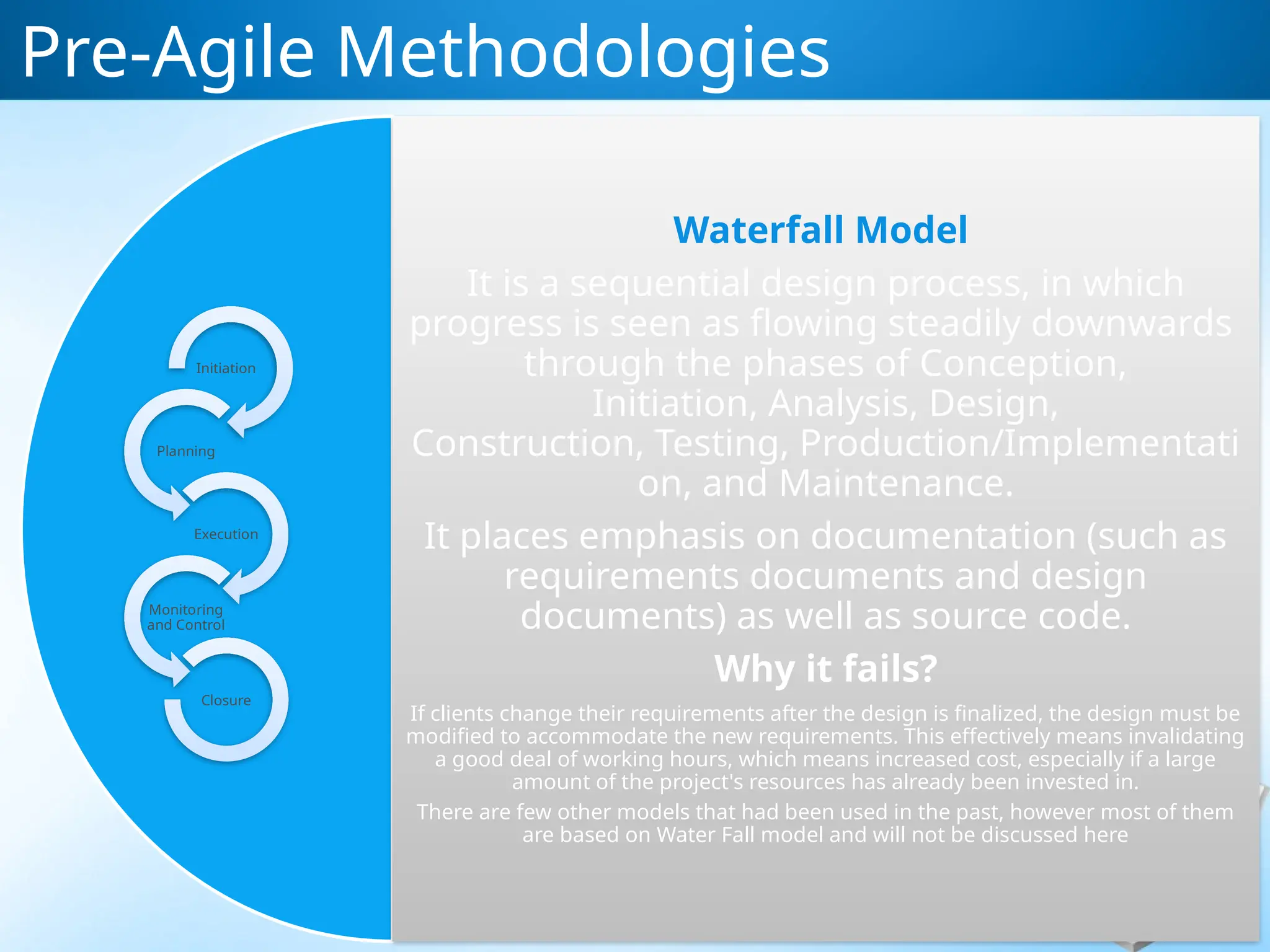 Waterfall Model
It is a sequential design process, in which
progress is seen as flowing steadily downwards
through the phases of Conception,
Initiation, Analysis, Design,
Construction, Testing, Production/Implementati
on, and Maintenance.
It places emphasis on documentation (such as
requirements documents and design
documents) as well as source code.
Why it fails?
If clients change their requirements after the design is finalized, the design must be
modified to accommodate the new requirements. This effectively means invalidating
a good deal of working hours, which means increased cost, especially if a large
amount of the project's resources has already been invested in.
There are few other models that had been used in the past, however most of them
are based on Water Fall model and will not be discussed here
Pre-Agile Methodologies
Initiation
Planning
Execution
Monitoring
and Control
Closure
 