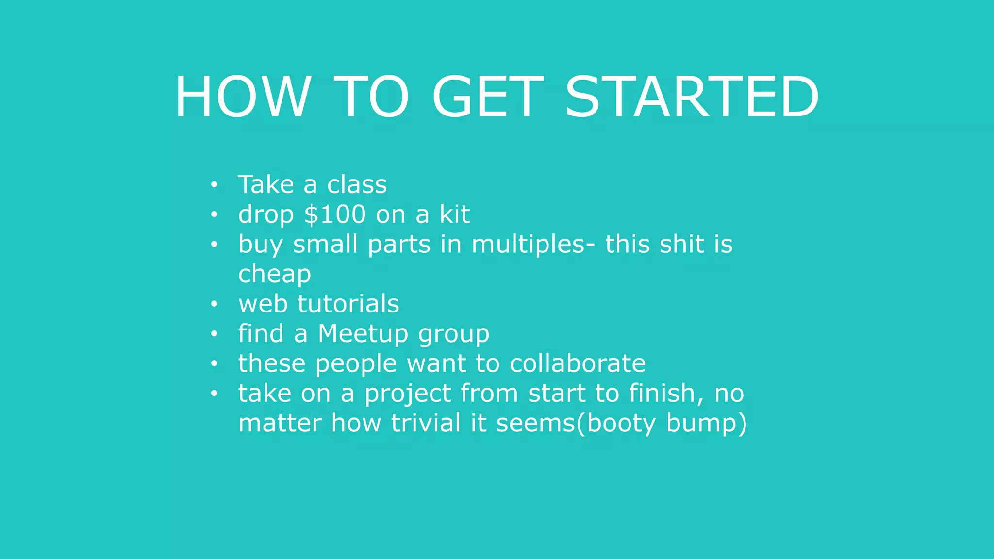 HOW TO GET STARTED
• Take a class
• drop $100 on a kit
• buy small parts in multiples- this shit is
cheap
• web tutorials
• find a Meetup group
• these people want to collaborate
• take on a project from start to finish, no
matter how trivial it seems(booty bump)