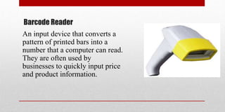 Barcode Reader
An input device that converts a
pattern of printed bars into a
number that a computer can read.
They are often used by
businesses to quickly input price
and product information.
 