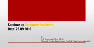 By
S.R. Seenivasan, MCA., (Ph.D)
Microsoft Certifed, RedHat Linux Certified, Ethical Hacking Certified
Seminar on Computer Hardware
Date: 26.09.2016
 