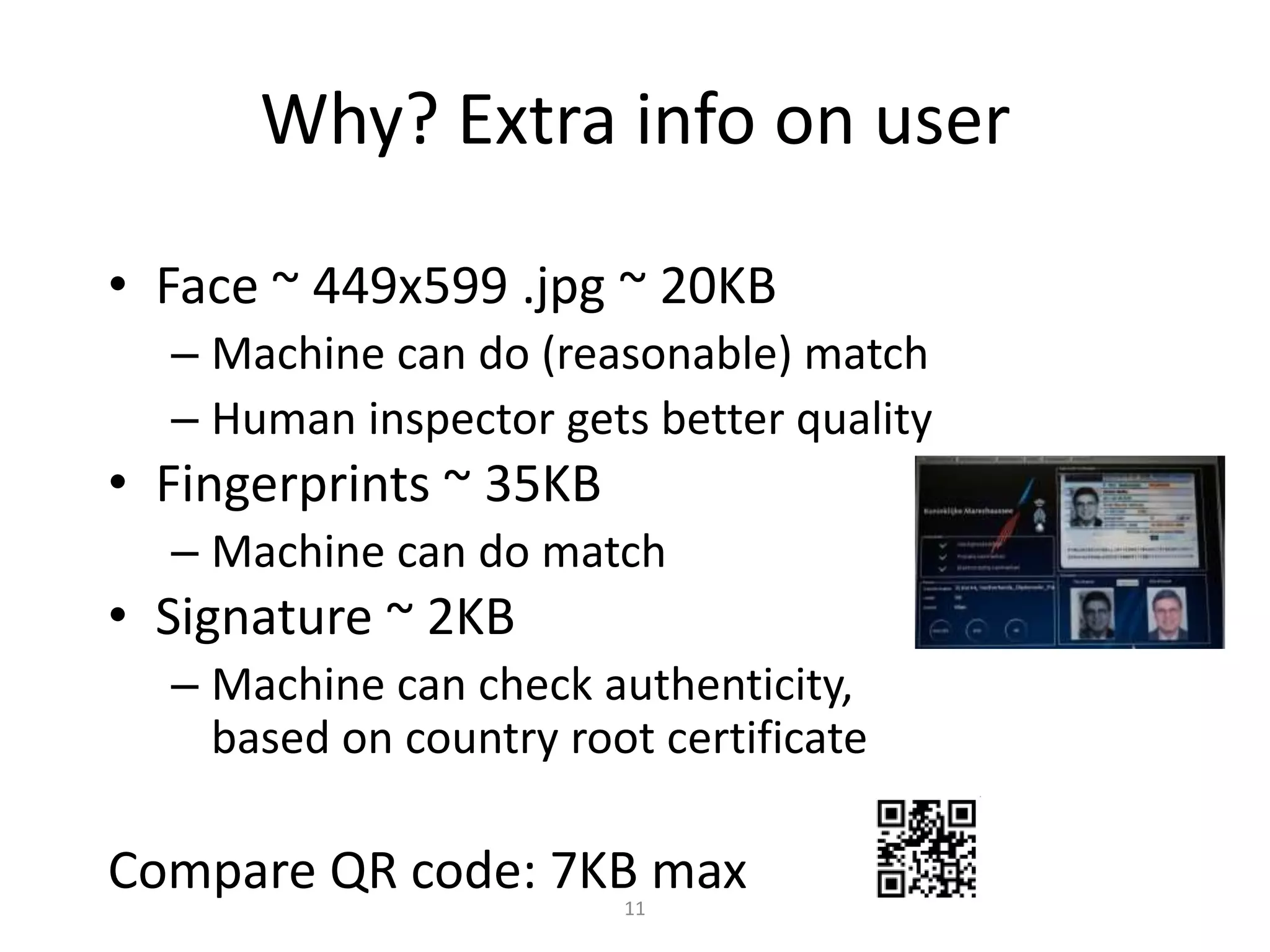Why? Extra info on user

• Face ~ 449x599 .jpg ~ 20KB
  – Machine can do (reasonable) match
  – Human inspector gets better quality
• Fingerprints ~ 35KB
  – Machine can do match
• Signature ~ 2KB
  – Machine can check authenticity,
    based on country root certificate

Compare QR code: 7KB max11
 