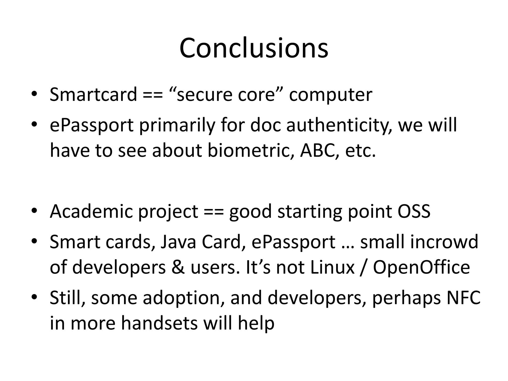 Conclusions
• Smartcard == “secure core” computer
• ePassport primarily for doc authenticity, we will
  have to see about biometric, ABC, etc.

• Academic project == good starting point OSS
• Smart cards, Java Card, ePassport … small incrowd
  of developers & users. It’s not Linux / OpenOffice
• Still, some adoption, and developers, perhaps NFC
  in more handsets will help
 