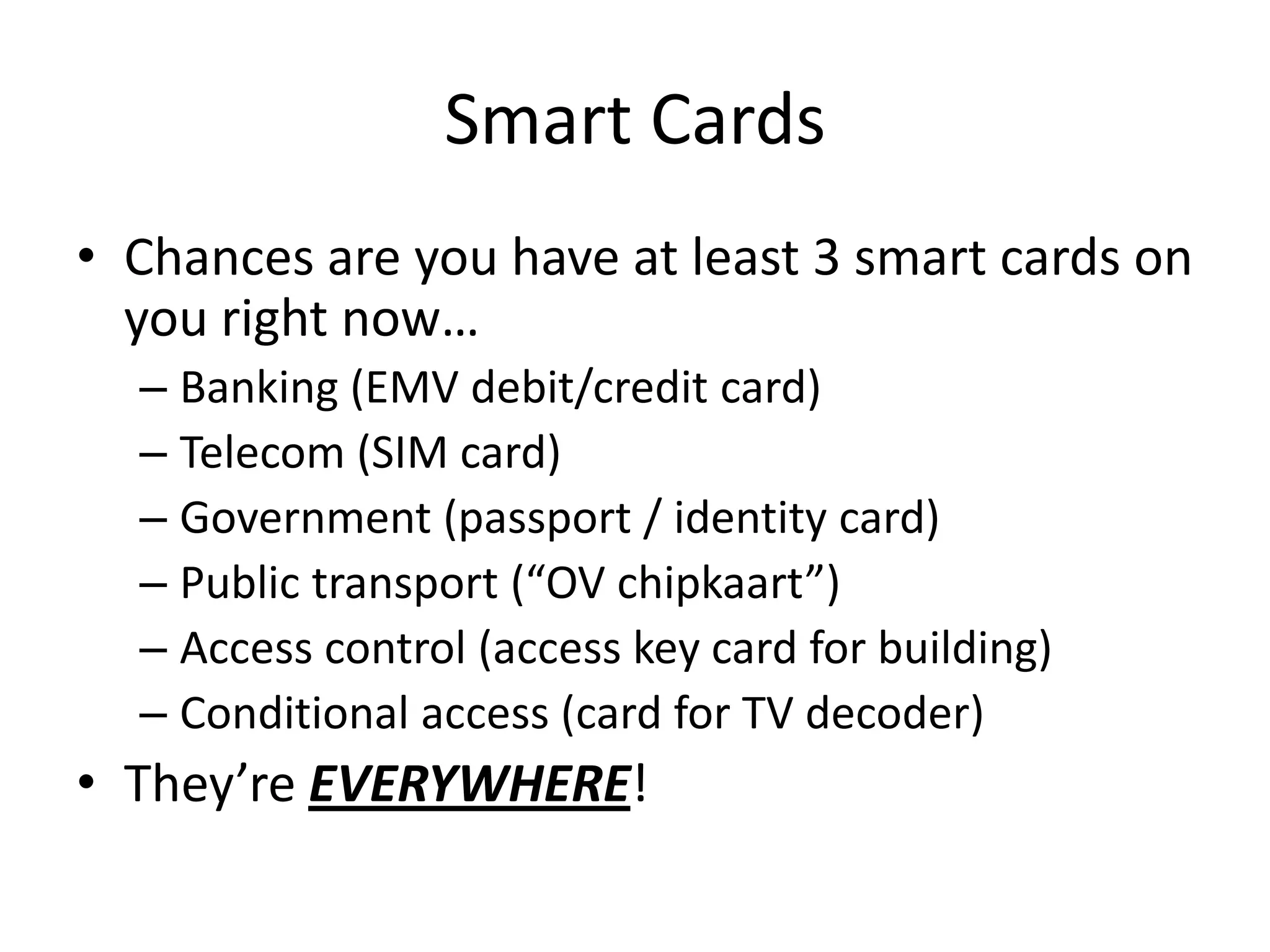 Smart Cards
• Chances are you have at least 3 smart cards on
  you right now…
  – Banking (EMV debit/credit card)
  – Telecom (SIM card)
  – Government (passport / identity card)
  – Public transport (“OV chipkaart”)
  – Access control (access key card for building)
  – Conditional access (card for TV decoder)
• They’re EVERYWHERE!
 