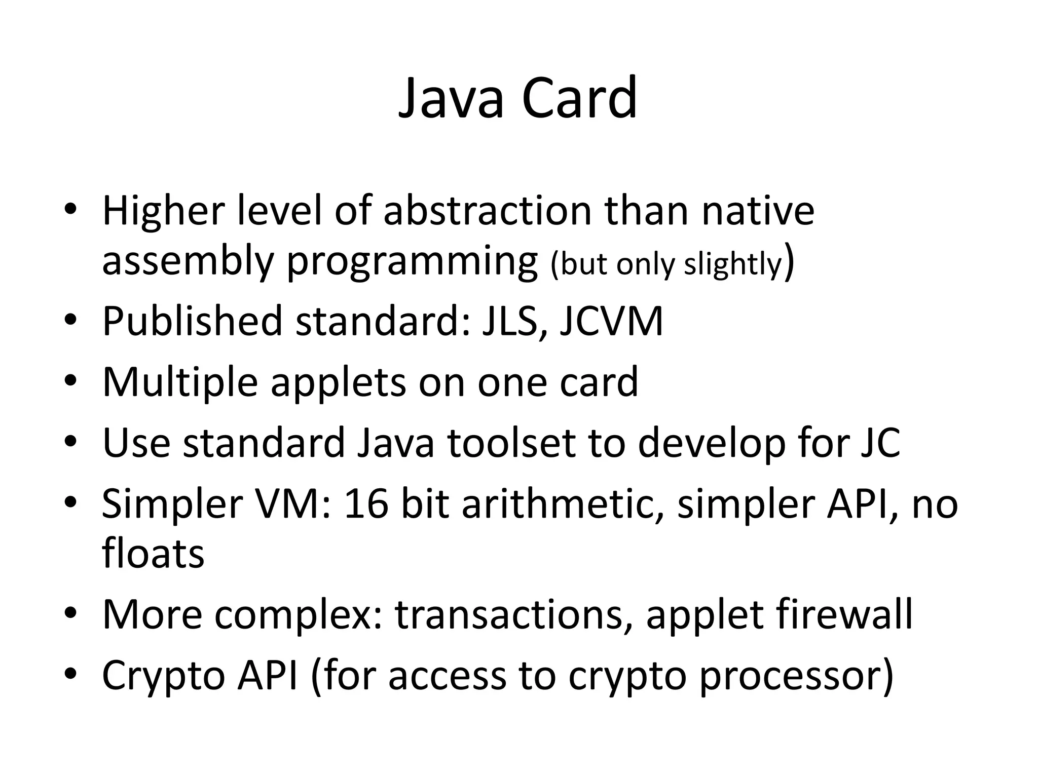 Java Card
• Higher level of abstraction than native
  assembly programming (but only slightly)
• Published standard: JLS, JCVM
• Multiple applets on one card
• Use standard Java toolset to develop for JC
• Simpler VM: 16 bit arithmetic, simpler API, no
  floats
• More complex: transactions, applet firewall
• Crypto API (for access to crypto processor)
 