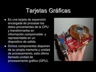 Tarjetas Gráficas
   Es una tarjeta de expansión
    encargada de procesar los
    datos provenientes de la CPU
    y transformarlos en
    información comprensible y
    representable en un
    dispositivo de salida.
   Dichos componentes disponen
    de su propia memoria y unidad
    de procesamiento, esta última
    llamada unidad de
    procesamiento gráfico (GPU).
 