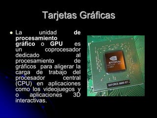 Tarjetas Gráficas
   La        unidad       de
    procesamiento
    gráfico o GPU          es
    un          coprocesador
    dedicado                al
    procesamiento          de
    gráficos para aligerar la
    carga de trabajo del
    procesador         central
    (CPU) en aplicaciones
    como los videojuegos y
    o     aplicaciones    3D
    interactivas.
 