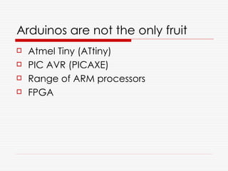 Arduinos are not the only fruit
   Atmel Tiny (ATtiny)
   PIC AVR (PICAXE)
   Range of ARM processors
   FPGA
 
