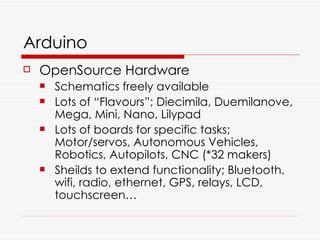 Arduino
   OpenSource Hardware
       Schematics freely available
       Lots of “Flavours”; Diecimila, Duemilanove,
        Mega, Mini, Nano, Lilypad
       Lots of boards for specific tasks;
        Motor/servos, Autonomous Vehicles,
        Robotics, Autopilots, CNC (*32 makers)
       Sheilds to extend functionality; Bluetooth,
        wifi, radio, ethernet, GPS, relays, LCD,
        touchscreen…
 