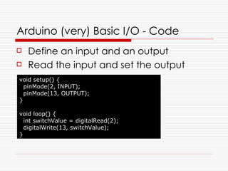 Arduino (very) Basic I/O - Code
   Define an input and an output
   Read the input and set the output
void setup() {
  pinMode(2, INPUT);
  pinMode(13, OUTPUT);
}

void loop() {
  int switchValue = digitalRead(2);
  digitalWrite(13, switchValue);
}
 