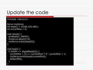 Update the code
#include <Servo.h>

Servo myServo;
int steps[] = {0,60,120,180};
int currentPos = 0;

void setup() {
  pinMode(2, INPUT);
  myServo.attach(13);
  myServo.write(steps[0]);
}

void loop() {
  if (HIGH == digitalRead(2)) {
    currentPos = (3 == currentPos) ? 0 : currentPos + 1;
    myServo.write(steps[currentPos]);
    delay(500);
  }
}
 