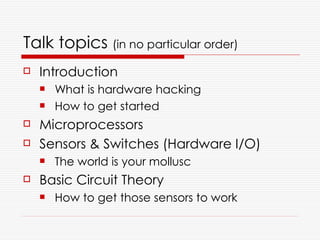 Talk topics (in no particular order)
   Introduction
       What is hardware hacking
       How to get started
   Microprocessors
   Sensors & Switches (Hardware I/O)
       The world is your mollusc
   Basic Circuit Theory
       How to get those sensors to work
 