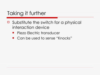 Taking it further
   Substitute the switch for a physical
    interaction device
       Piezo Electric transducer
       Can be used to sense “Knocks”
 