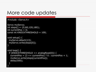 More code updates
#include <Servo.h>

Servo myServo;
int steps[] = {0,60,120,180};
int currentPos = 0;
const int KNOCKTHRESHOLD = 100;

void setup() {
  myServo.attach(13);
  myServo.write(steps[0]);
}

void loop() {
  if (KNOCKTHRESHOLD <= analogRead(0)) {
    currentPos = (3 == currentPos) ? 0 : currentPos + 1;
    myServo.write(steps[currentPos]);
    delay(500);
  }
}
 