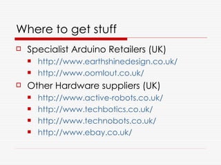 Where to get stuff
   Specialist Arduino Retailers (UK)
       http://www.earthshinedesign.co.uk/
       http://www.oomlout.co.uk/
   Other Hardware suppliers (UK)
       http://www.active-robots.co.uk/
       http://www.techbotics.co.uk/
       http://www.technobots.co.uk/
       http://www.ebay.co.uk/
 