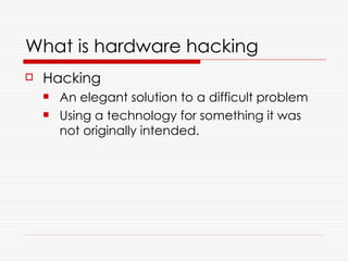 What is hardware hacking
   Hacking
       An elegant solution to a difficult problem
       Using a technology for something it was
        not originally intended.
 