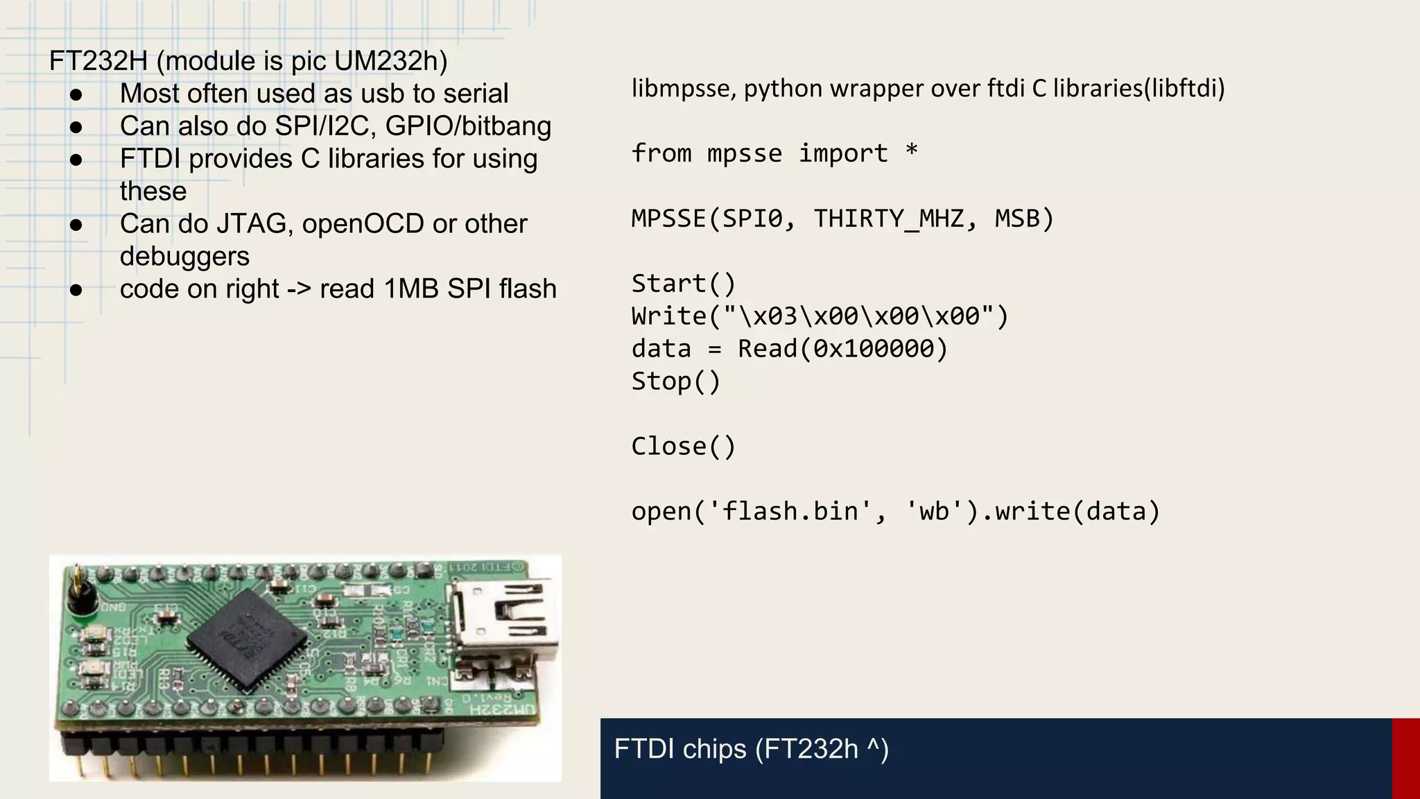 FTDI chips (FT232h ^)
FT232H (module is pic UM232h)
● Most often used as usb to serial
● Can also do SPI/I2C, GPIO/bitbang
● FTDI provides C libraries for using
these
● Can do JTAG, openOCD or other
debuggers
● code on right -> read 1MB SPI flash
libmpsse, python wrapper over ftdi C libraries(libftdi)
from mpsse import *
MPSSE(SPI0, THIRTY_MHZ, MSB)
Start()
Write("x03x00x00x00")
data = Read(0x100000)
Stop()
Close()
open('flash.bin', 'wb').write(data)
 
