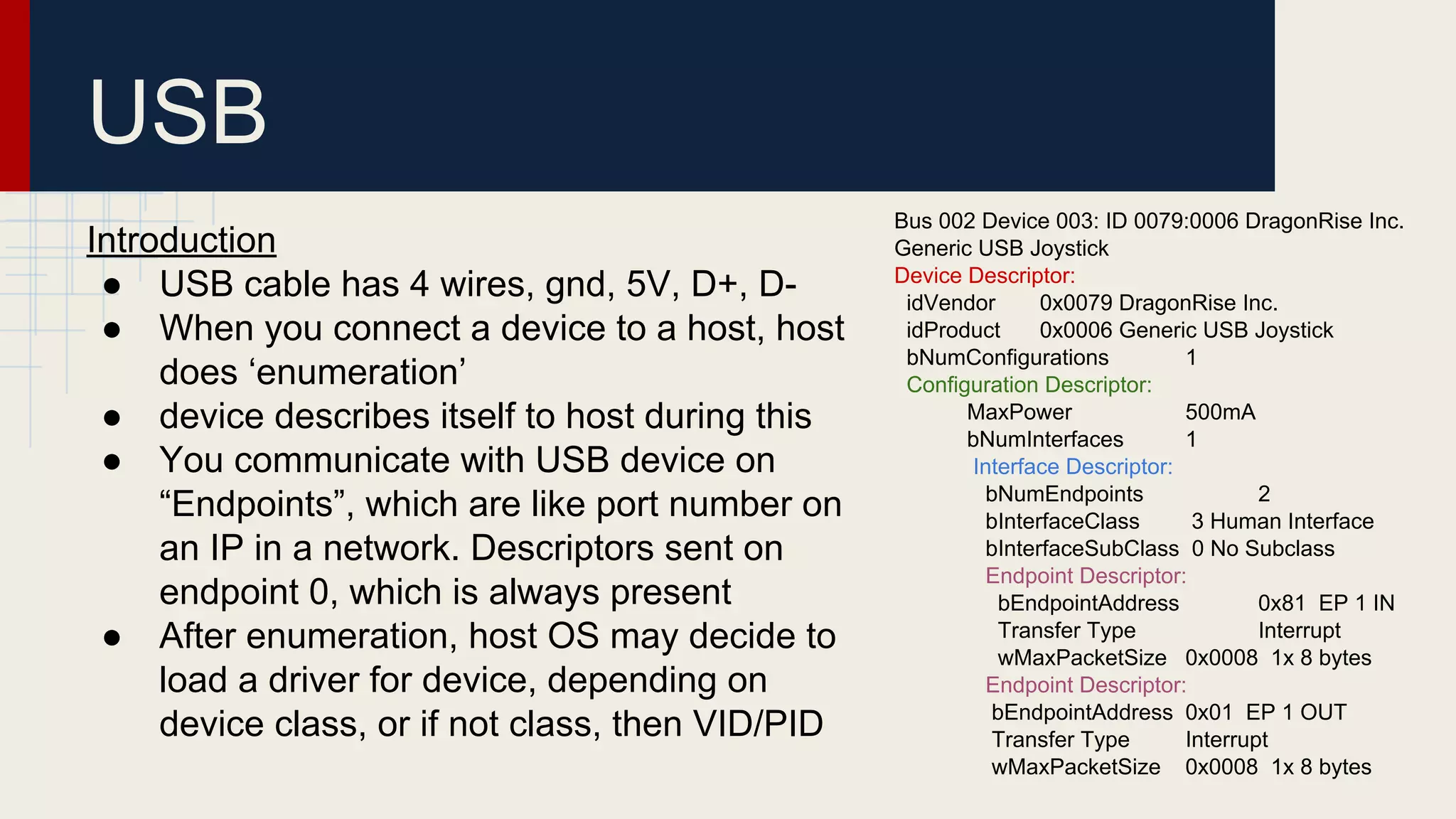 Introduction
● USB cable has 4 wires, gnd, 5V, D+, D-
● When you connect a device to a host, host
does ‘enumeration’
● device describes itself to host during this
● You communicate with USB device on
“Endpoints”, which are like port number on
an IP in a network. Descriptors sent on
endpoint 0, which is always present
● After enumeration, host OS may decide to
load a driver for device, depending on
device class, or if not class, then VID/PID
USB
Bus 002 Device 003: ID 0079:0006 DragonRise Inc.
Generic USB Joystick
Device Descriptor:
idVendor 0x0079 DragonRise Inc.
idProduct 0x0006 Generic USB Joystick
bNumConfigurations 1
Configuration Descriptor:
MaxPower 500mA
bNumInterfaces 1
Interface Descriptor:
bNumEndpoints 2
bInterfaceClass 3 Human Interface
bInterfaceSubClass 0 No Subclass
Endpoint Descriptor:
bEndpointAddress 0x81 EP 1 IN
Transfer Type Interrupt
wMaxPacketSize 0x0008 1x 8 bytes
Endpoint Descriptor:
bEndpointAddress 0x01 EP 1 OUT
Transfer Type Interrupt
wMaxPacketSize 0x0008 1x 8 bytes
 