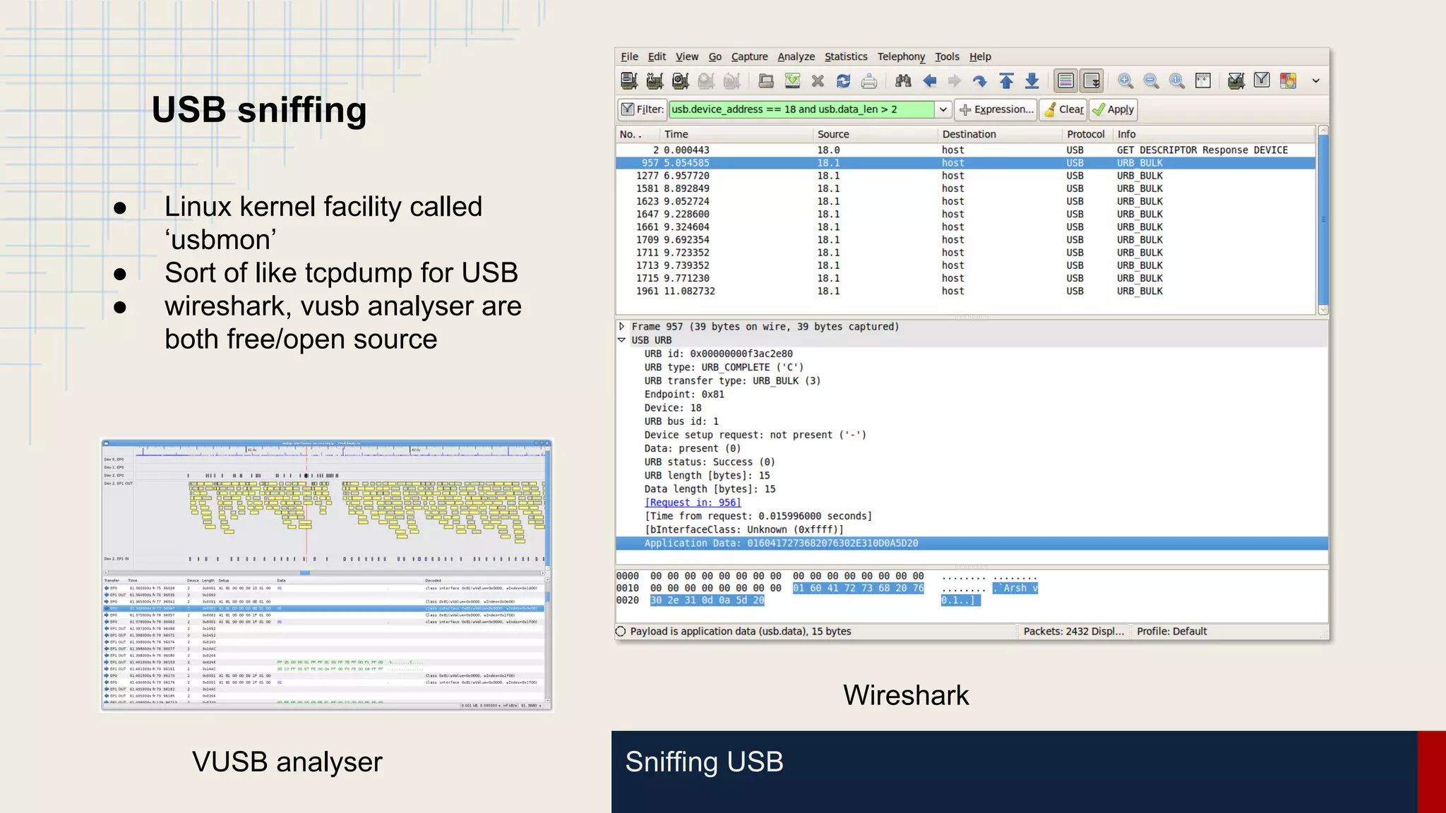Sniffing USB
USB sniffing
● Linux kernel facility called
‘usbmon’
● Sort of like tcpdump for USB
● wireshark, vusb analyser are
both free/open source
Wireshark
VUSB analyser
 