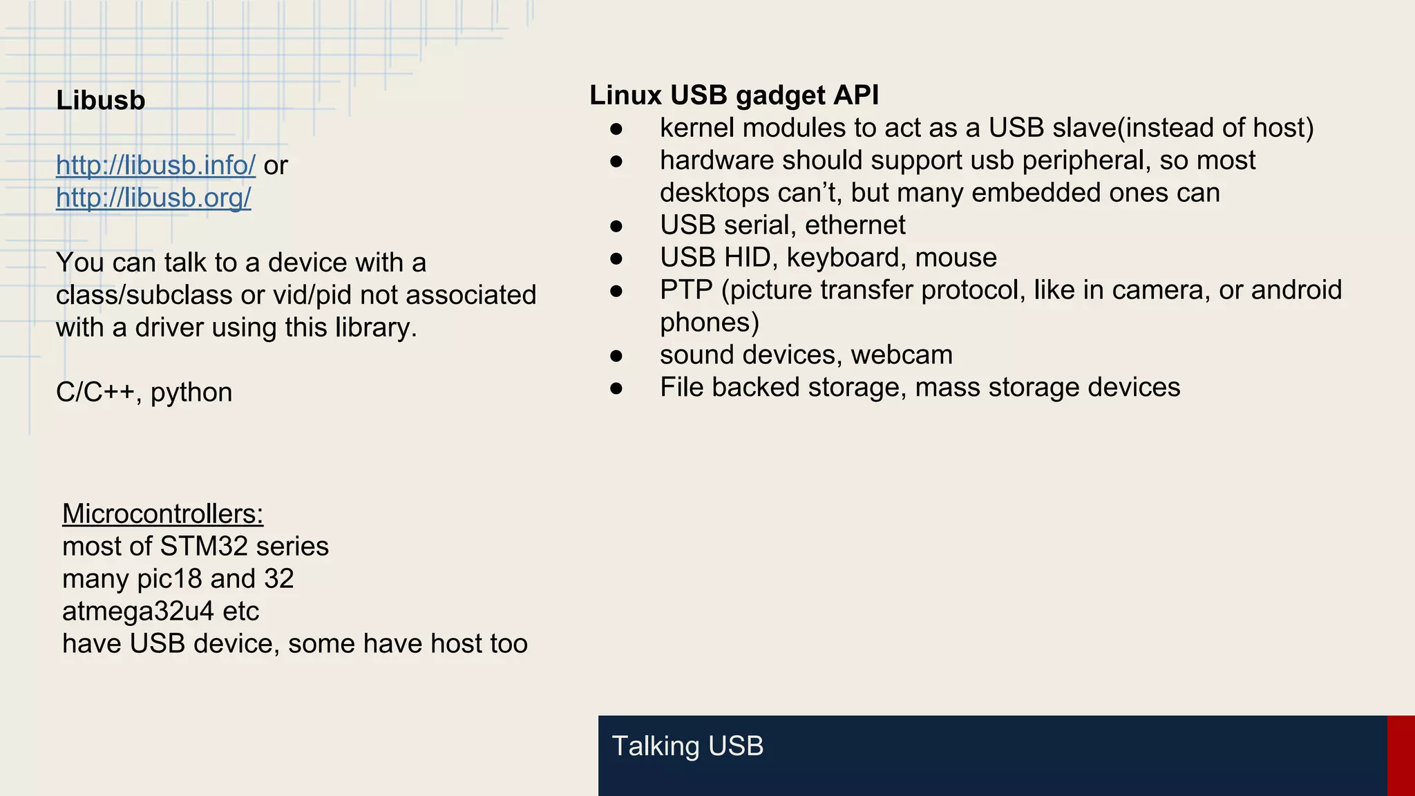 Talking USB
Libusb
http://libusb.info/ or
http://libusb.org/
You can talk to a device with a
class/subclass or vid/pid not associated
with a driver using this library.
C/C++, python
Microcontrollers:
most of STM32 series
many pic18 and 32
atmega32u4 etc
have USB device, some have host too
Linux USB gadget API
● kernel modules to act as a USB slave(instead of host)
● hardware should support usb peripheral, so most
desktops can’t, but many embedded ones can
● USB serial, ethernet
● USB HID, keyboard, mouse
● PTP (picture transfer protocol, like in camera, or android
phones)
● sound devices, webcam
● File backed storage, mass storage devices
 