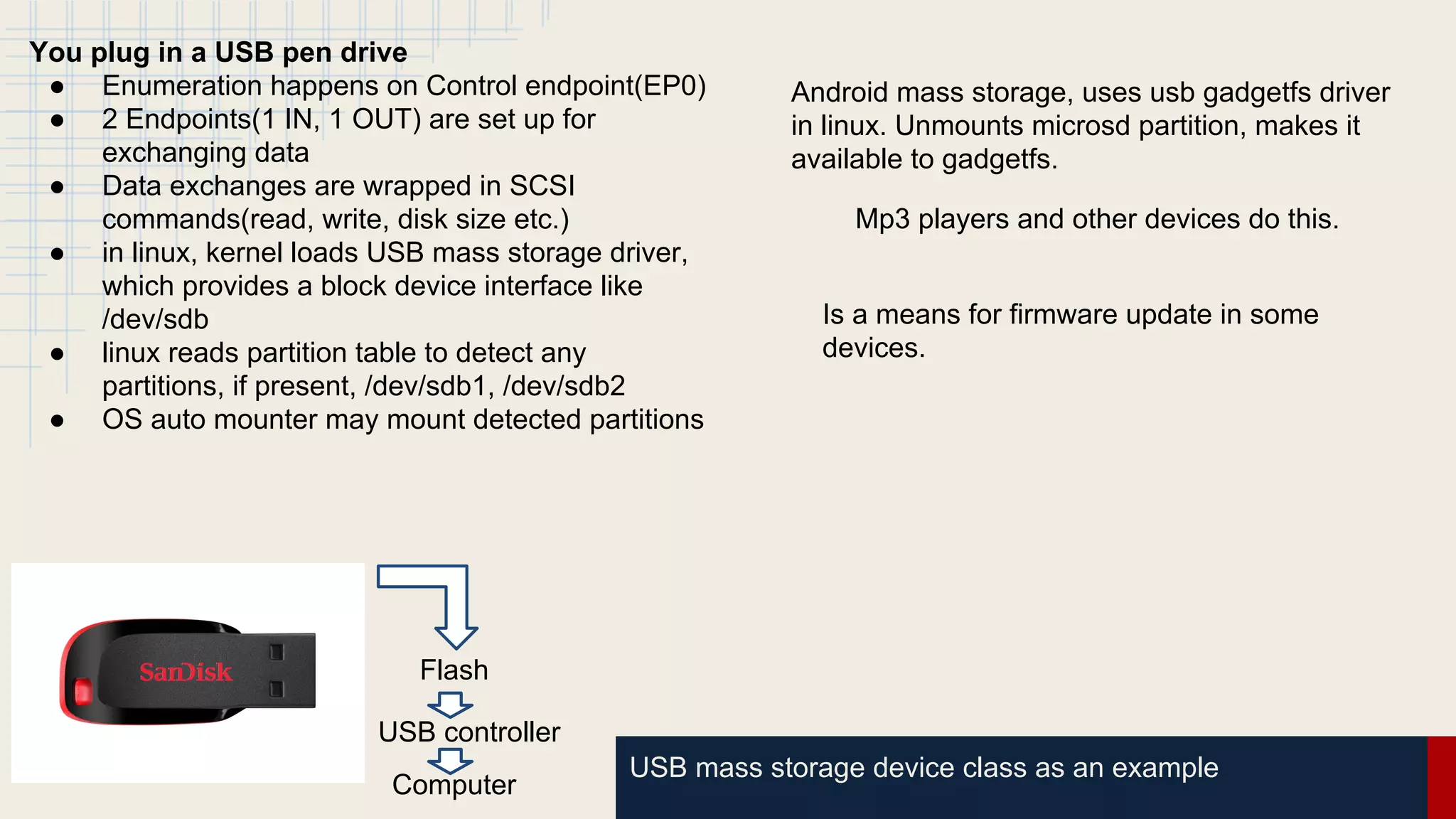 USB mass storage device class as an example
Flash
USB controller
Computer
You plug in a USB pen drive
● Enumeration happens on Control endpoint(EP0)
● 2 Endpoints(1 IN, 1 OUT) are set up for
exchanging data
● Data exchanges are wrapped in SCSI
commands(read, write, disk size etc.)
● in linux, kernel loads USB mass storage driver,
which provides a block device interface like
/dev/sdb
● linux reads partition table to detect any
partitions, if present, /dev/sdb1, /dev/sdb2
● OS auto mounter may mount detected partitions
Android mass storage, uses usb gadgetfs driver
in linux. Unmounts microsd partition, makes it
available to gadgetfs.
Mp3 players and other devices do this.
Is a means for firmware update in some
devices.
 