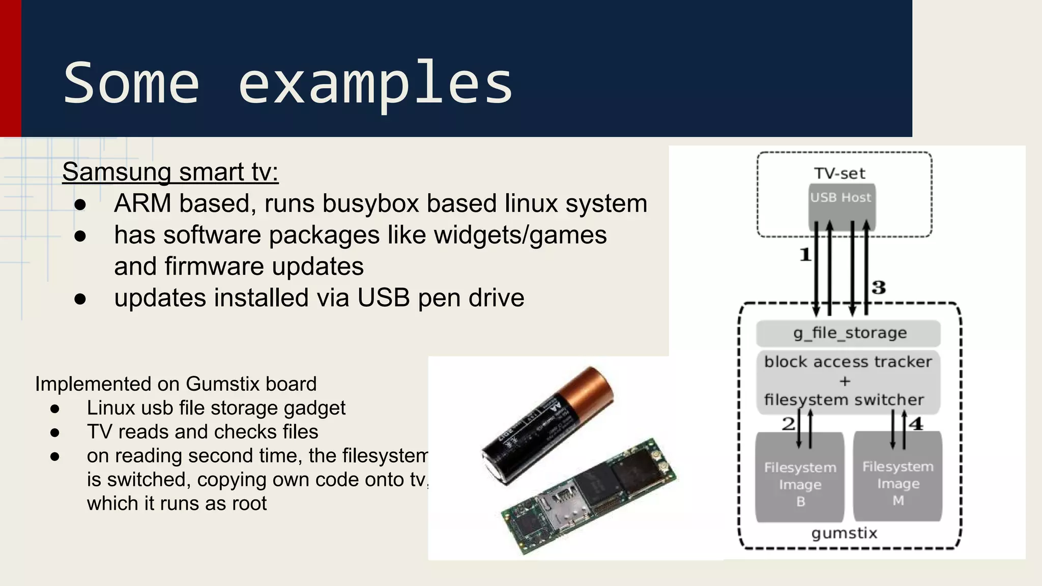 Samsung smart tv:
● ARM based, runs busybox based linux system
● has software packages like widgets/games
and firmware updates
● updates installed via USB pen drive
Some examples
Implemented on Gumstix board
● Linux usb file storage gadget
● TV reads and checks files
● on reading second time, the filesystem
is switched, copying own code onto tv,
which it runs as root
 