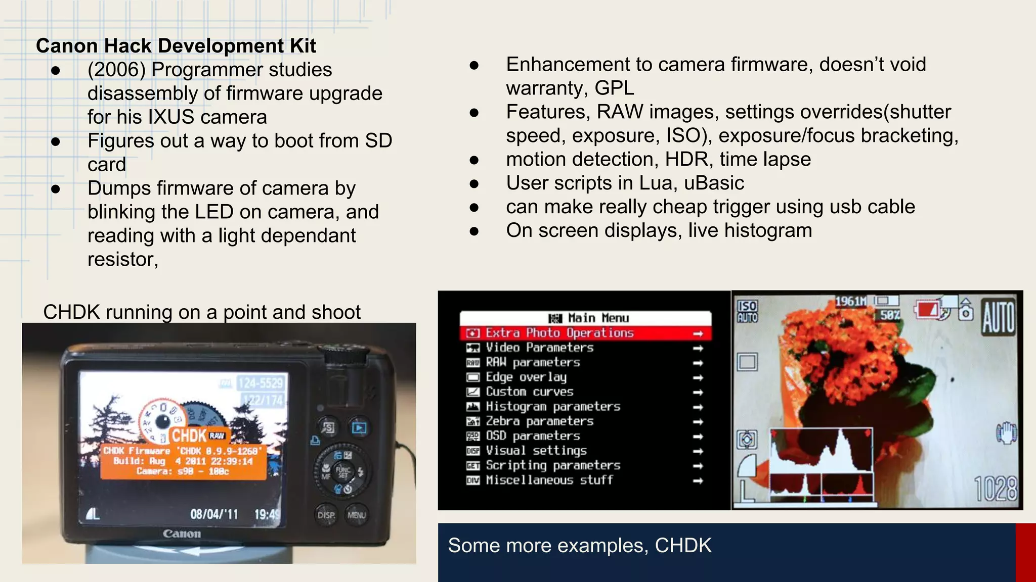 Some more examples, CHDK
Canon Hack Development Kit
● (2006) Programmer studies
disassembly of firmware upgrade
for his IXUS camera
● Figures out a way to boot from SD
card
● Dumps firmware of camera by
blinking the LED on camera, and
reading with a light dependant
resistor,
CHDK running on a point and shoot
● Enhancement to camera firmware, doesn’t void
warranty, GPL
● Features, RAW images, settings overrides(shutter
speed, exposure, ISO), exposure/focus bracketing,
● motion detection, HDR, time lapse
● User scripts in Lua, uBasic
● can make really cheap trigger using usb cable
● On screen displays, live histogram
 