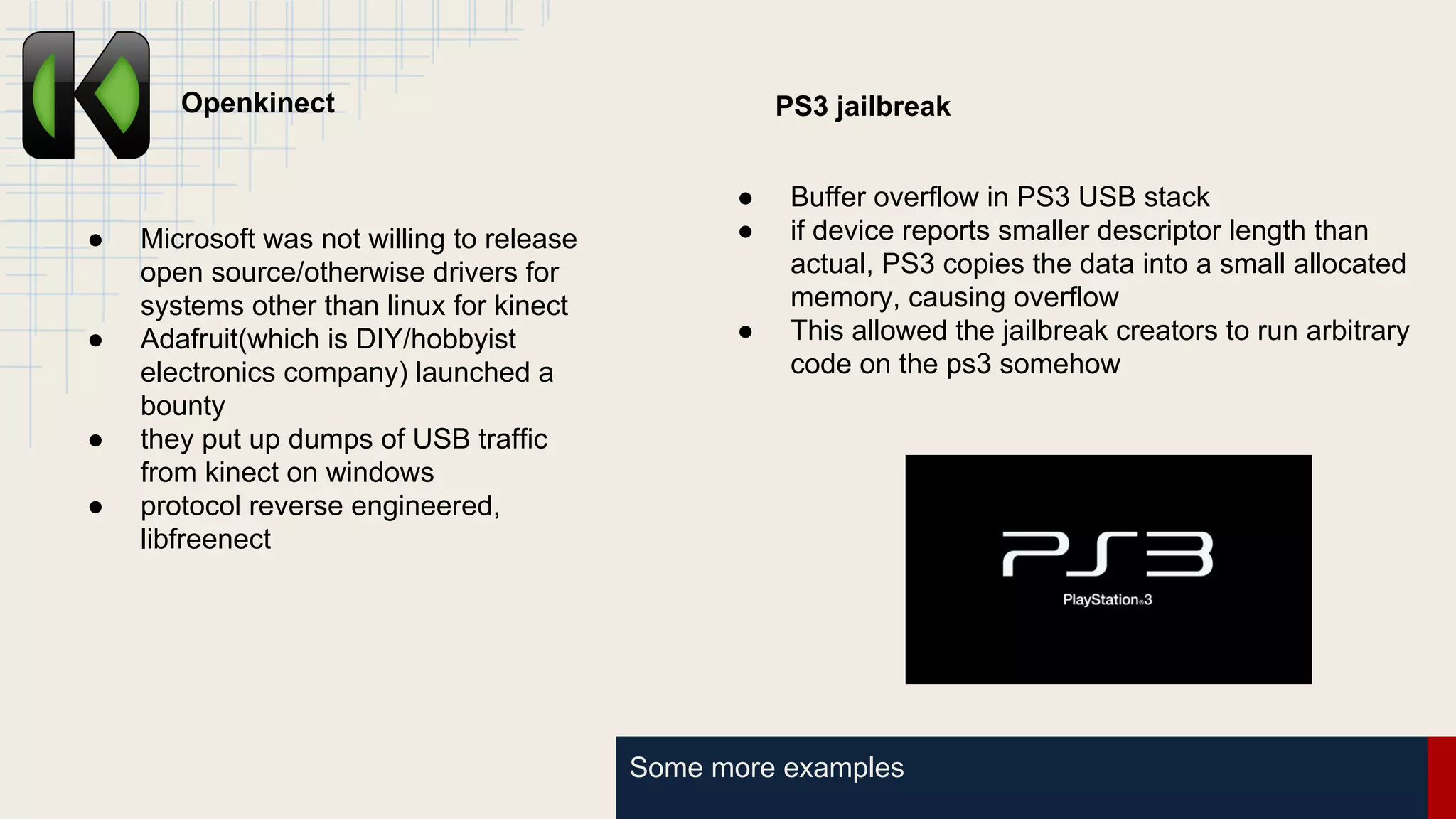 Some more examples
Openkinect
● Microsoft was not willing to release
open source/otherwise drivers for
systems other than linux for kinect
● Adafruit(which is DIY/hobbyist
electronics company) launched a
bounty
● they put up dumps of USB traffic
from kinect on windows
● protocol reverse engineered,
libfreenect
PS3 jailbreak
● Buffer overflow in PS3 USB stack
● if device reports smaller descriptor length than
actual, PS3 copies the data into a small allocated
memory, causing overflow
● This allowed the jailbreak creators to run arbitrary
code on the ps3 somehow
 