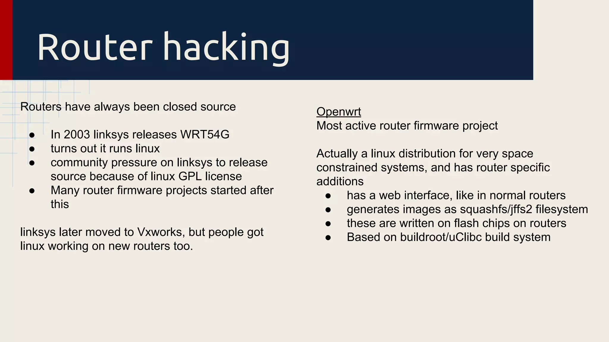 Router hacking
Routers have always been closed source
● In 2003 linksys releases WRT54G
● turns out it runs linux
● community pressure on linksys to release
source because of linux GPL license
● Many router firmware projects started after
this
linksys later moved to Vxworks, but people got
linux working on new routers too.
Openwrt
Most active router firmware project
Actually a linux distribution for very space
constrained systems, and has router specific
additions
● has a web interface, like in normal routers
● generates images as squashfs/jffs2 filesystem
● these are written on flash chips on routers
● Based on buildroot/uClibc build system
 