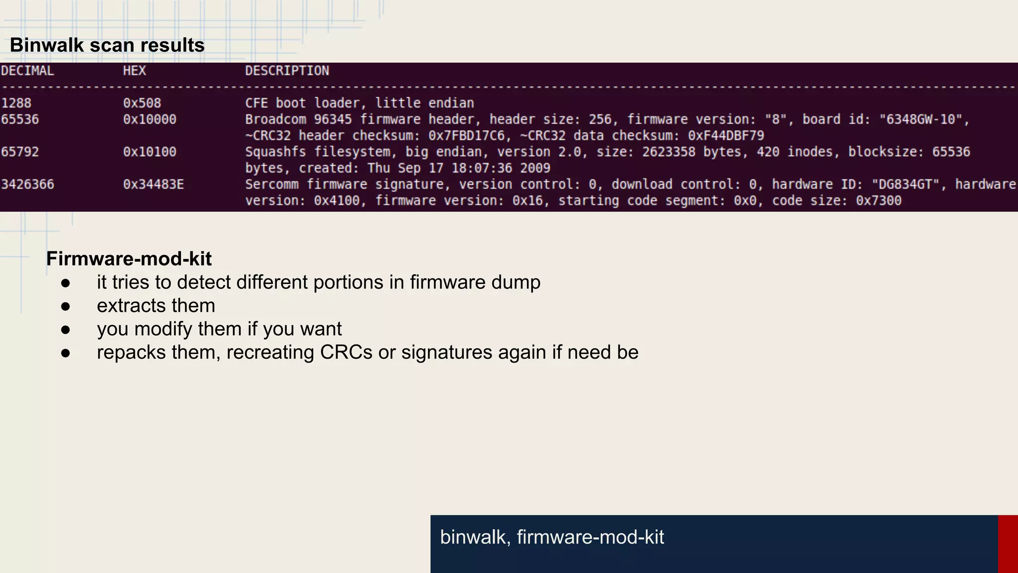 binwalk, firmware-mod-kit
Binwalk scan results
Firmware-mod-kit
● it tries to detect different portions in firmware dump
● extracts them
● you modify them if you want
● repacks them, recreating CRCs or signatures again if need be
 
