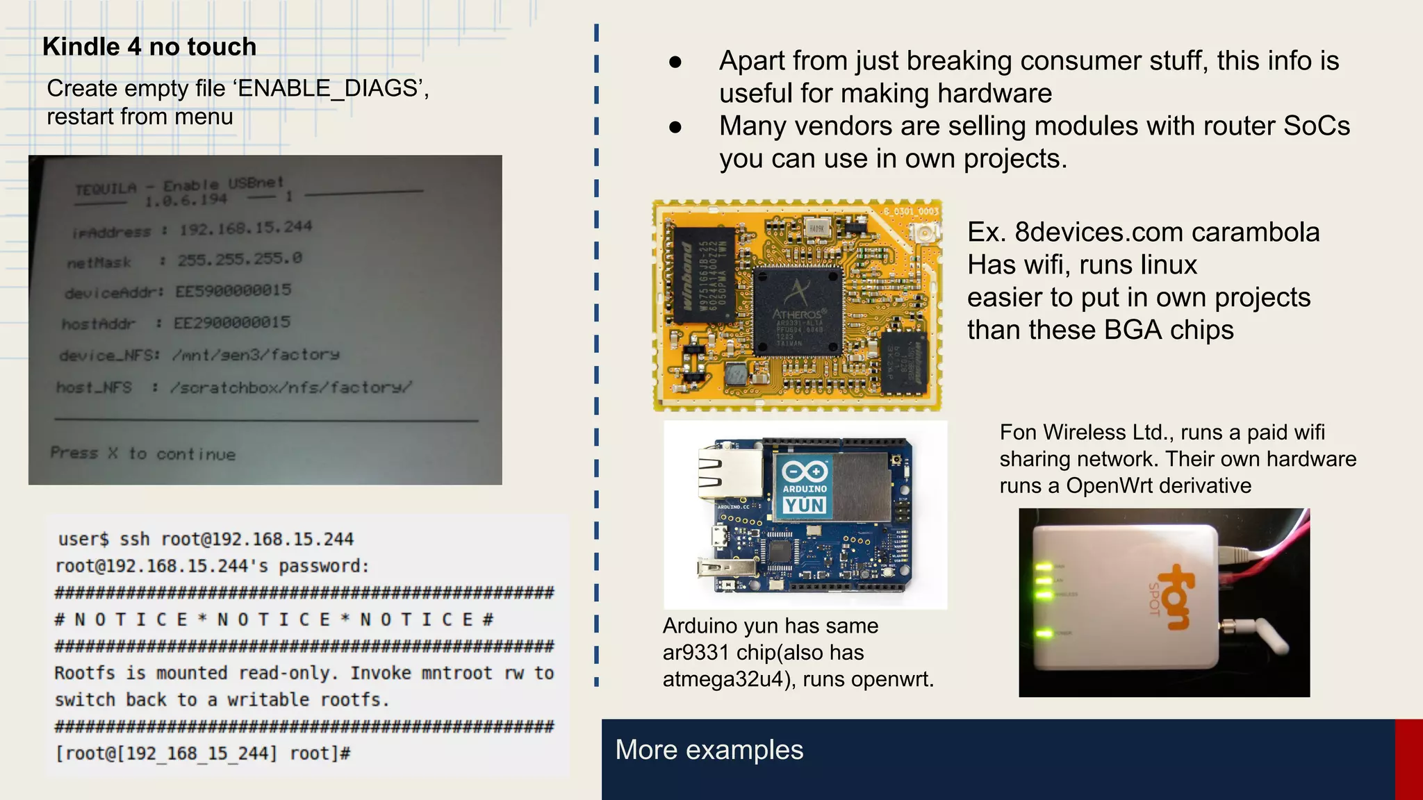 More examples
Kindle 4 no touch
Create empty file ‘ENABLE_DIAGS’,
restart from menu
● Apart from just breaking consumer stuff, this info is
useful for making hardware
● Many vendors are selling modules with router SoCs
you can use in own projects.
Ex. 8devices.com carambola
Has wifi, runs linux
easier to put in own projects
than these BGA chips
Arduino yun has same
ar9331 chip(also has
atmega32u4), runs openwrt.
Fon Wireless Ltd., runs a paid wifi
sharing network. Their own hardware
runs a OpenWrt derivative
 