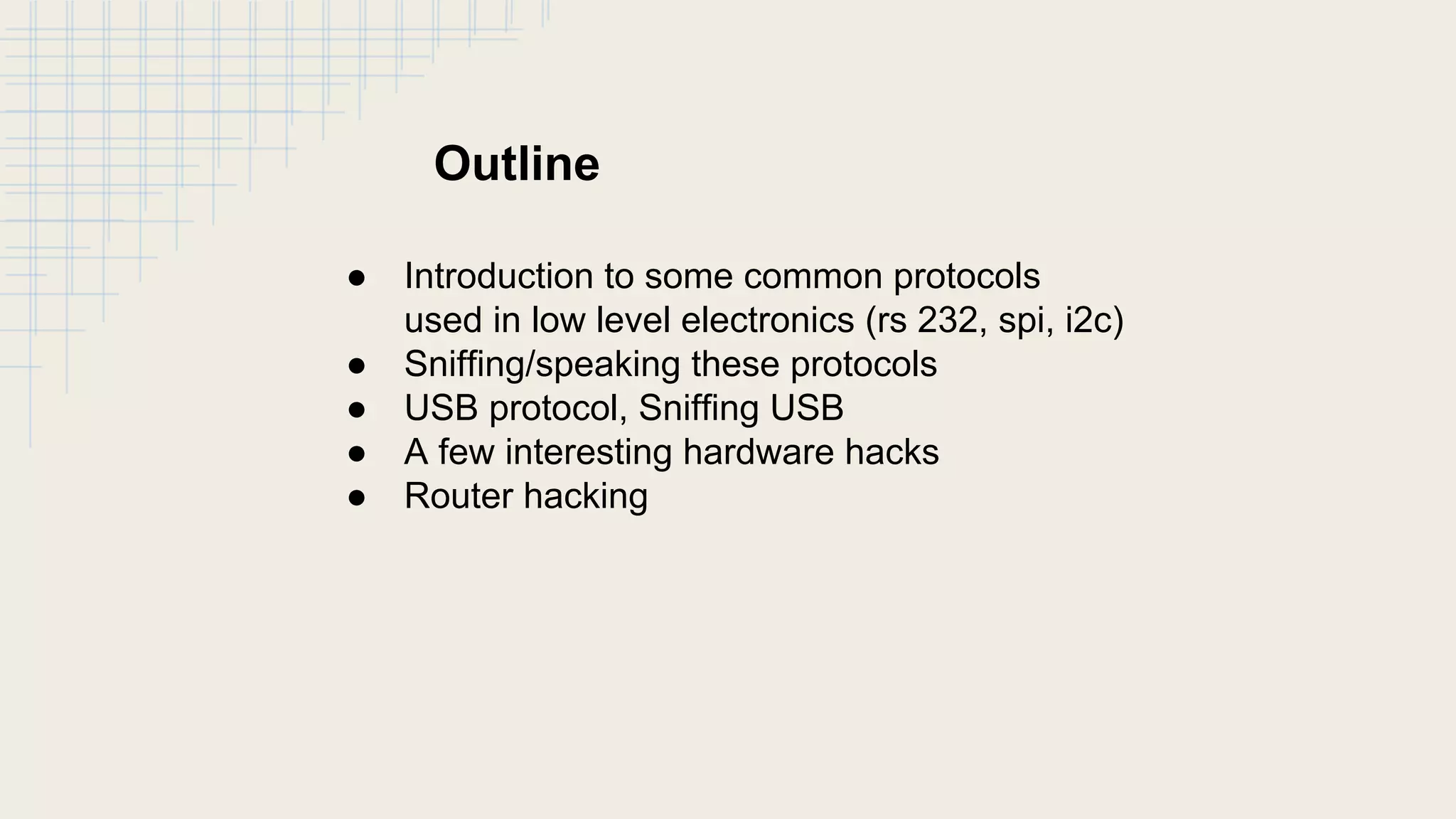 Outline
● Introduction to some common protocols
used in low level electronics (rs 232, spi, i2c)
● Sniffing/speaking these protocols
● USB protocol, Sniffing USB
● A few interesting hardware hacks
● Router hacking
 