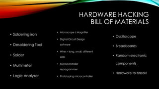 HARDWARE HACKING
BILL OF MATERIALS
• Soldering iron
• Desoldering Tool
• Solder
• Multimeter
• Logic Analyzer
• Microscope / Magnifier
• Digital Circuit Design
software
• Wires – long, small, different
sizes
• Microcontroller
reprogrammer
• Prototyping microcontroller
• Oscilloscope
• Breadboards
• Random electronic
components
• Hardware to break!
 