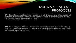 HARDWARE HACKING
PROTOCOLS
SPI - Serial Peripheral Interface – operates in full duplex, is a synchronous serial
data link, the devices communicate between them in a master/slave model.
For SPI you will see a minimum of 3 pins.
I2C – Inter Integrated Circuit – Uses 2 bidirectional lines SDA (Serial Data Line )
and SDC (Serial Data Clock). It operates in half duplex and since it uses 2 lines
you will see 2 pins on devices.
 