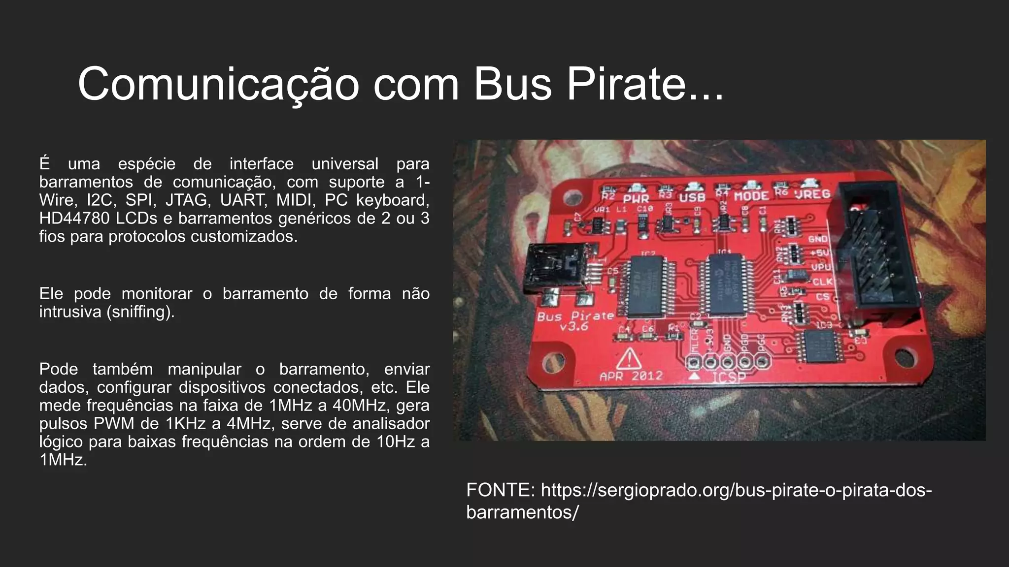Comunicação com Bus Pirate...
É uma espécie de interface universal para
barramentos de comunicação, com suporte a 1-
Wire, I2C, SPI, JTAG, UART, MIDI, PC keyboard,
HD44780 LCDs e barramentos genéricos de 2 ou 3
fios para protocolos customizados.
Ele pode monitorar o barramento de forma não
intrusiva (sniffing).
Pode também manipular o barramento, enviar
dados, configurar dispositivos conectados, etc. Ele
mede frequências na faixa de 1MHz a 40MHz, gera
pulsos PWM de 1KHz a 4MHz, serve de analisador
lógico para baixas frequências na ordem de 10Hz a
1MHz.
FONTE: https://sergioprado.org/bus-pirate-o-pirata-dos-
barramentos/
 