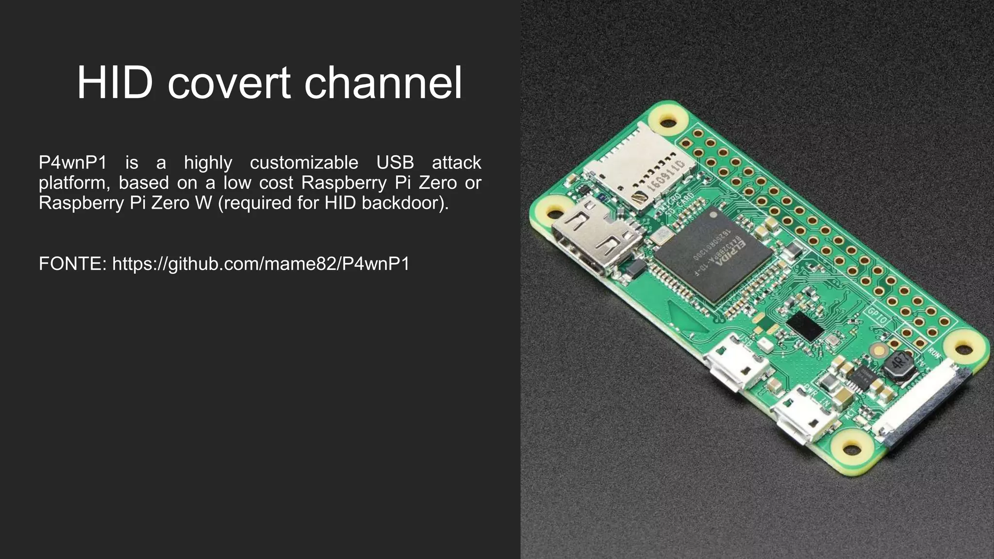 HID covert channel
P4wnP1 is a highly customizable USB attack
platform, based on a low cost Raspberry Pi Zero or
Raspberry Pi Zero W (required for HID backdoor).
FONTE: https://github.com/mame82/P4wnP1
 
