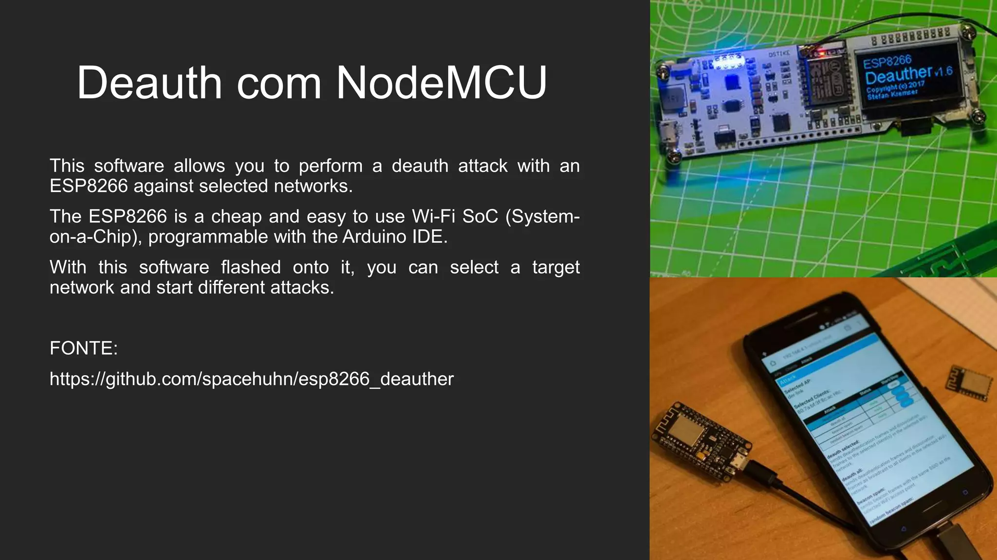Deauth com NodeMCU
This software allows you to perform a deauth attack with an
ESP8266 against selected networks.
The ESP8266 is a cheap and easy to use Wi-Fi SoC (System-
on-a-Chip), programmable with the Arduino IDE.
With this software flashed onto it, you can select a target
network and start different attacks.
FONTE:
https://github.com/spacehuhn/esp8266_deauther
 