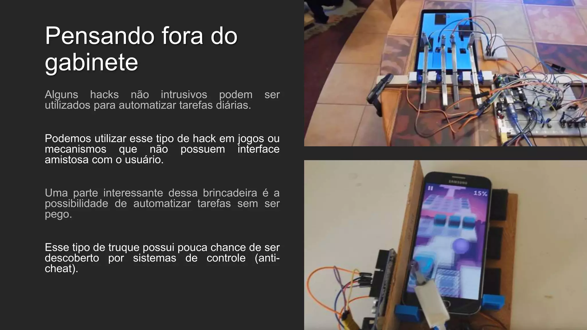 Pensando fora do
gabinete
Alguns hacks não intrusivos podem ser
utilizados para automatizar tarefas diárias.
Podemos utilizar esse tipo de hack em jogos ou
mecanismos que não possuem interface
amistosa com o usuário.
Uma parte interessante dessa brincadeira é a
possibilidade de automatizar tarefas sem ser
pego.
Esse tipo de truque possui pouca chance de ser
descoberto por sistemas de controle (anti-
cheat).
 