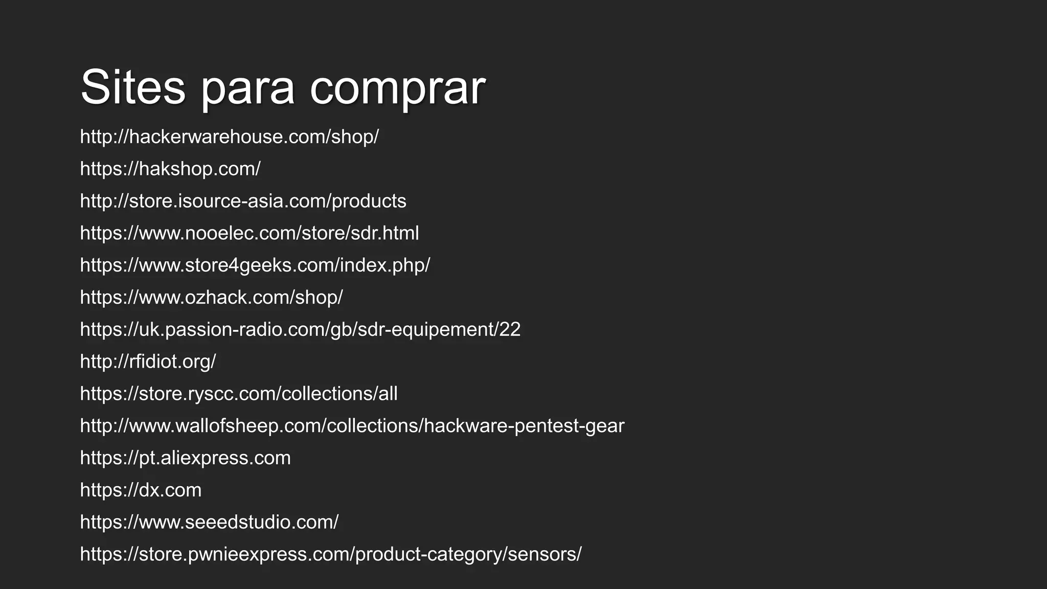 Sites para comprar
http://hackerwarehouse.com/shop/
https://hakshop.com/
http://store.isource-asia.com/products
https://www.nooelec.com/store/sdr.html
https://www.store4geeks.com/index.php/
https://www.ozhack.com/shop/
https://uk.passion-radio.com/gb/sdr-equipement/22
http://rfidiot.org/
https://store.ryscc.com/collections/all
http://www.wallofsheep.com/collections/hackware-pentest-gear
https://pt.aliexpress.com
https://dx.com
https://www.seeedstudio.com/
https://store.pwnieexpress.com/product-category/sensors/
 