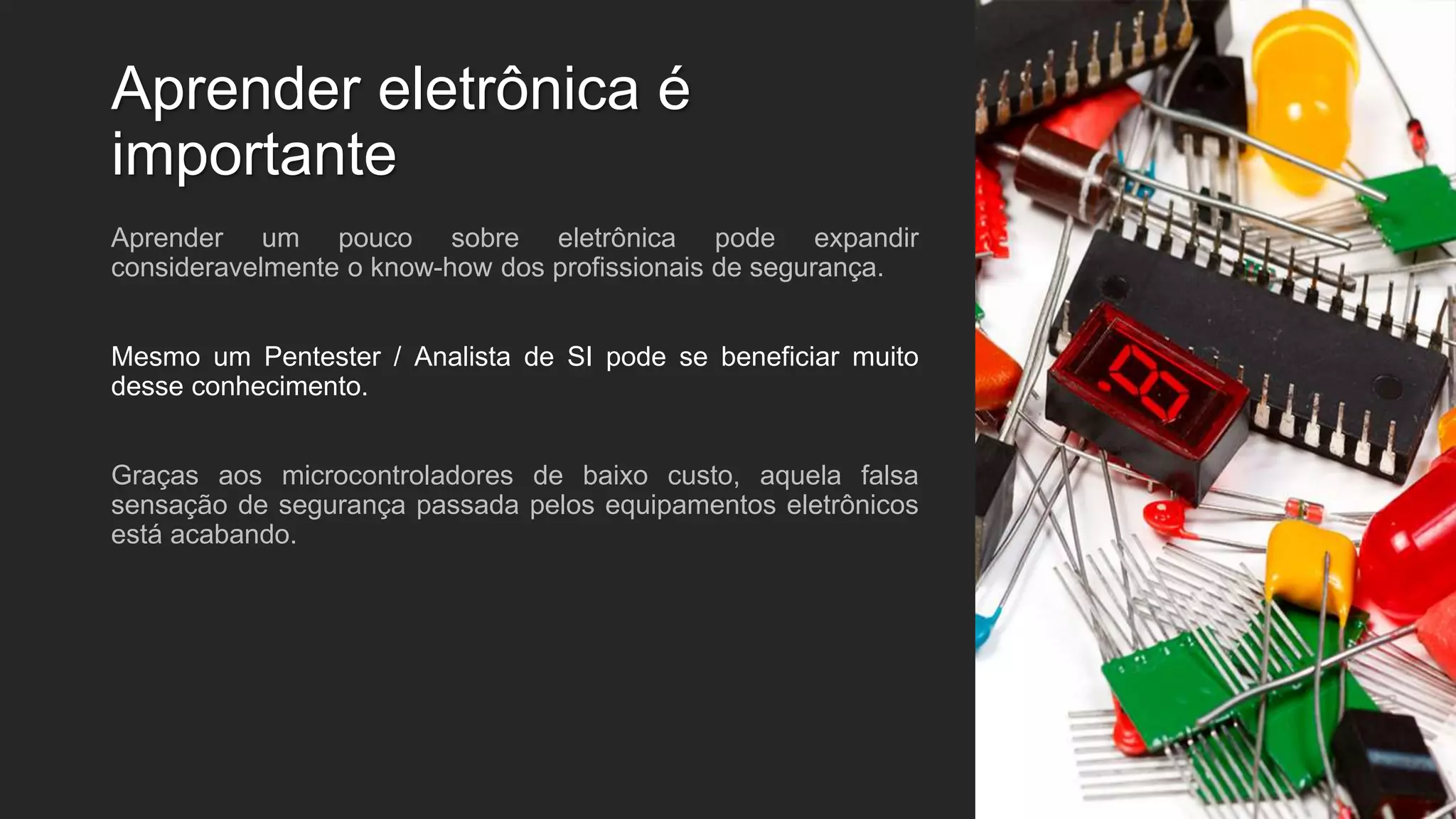 Aprender eletrônica é
importante
Aprender um pouco sobre eletrônica pode expandir
consideravelmente o know-how dos profissionais de segurança.
Mesmo um Pentester / Analista de SI pode se beneficiar muito
desse conhecimento.
Graças aos microcontroladores de baixo custo, aquela falsa
sensação de segurança passada pelos equipamentos eletrônicos
está acabando.
 