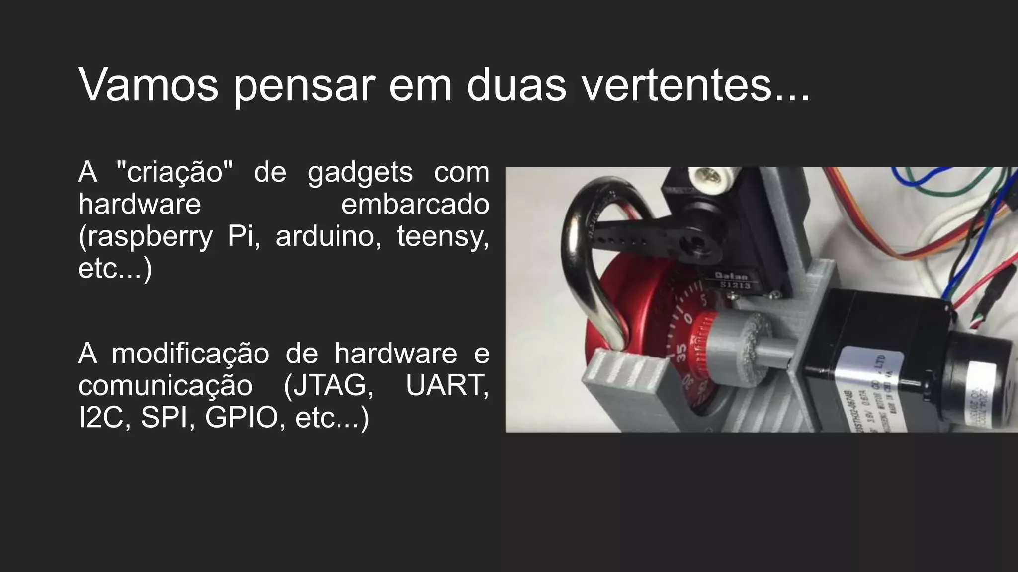 Vamos pensar em duas vertentes...
A "criação" de gadgets com
hardware embarcado
(raspberry Pi, arduino, teensy,
etc...)
A modificação de hardware e
comunicação (JTAG, UART,
I2C, SPI, GPIO, etc...)
 