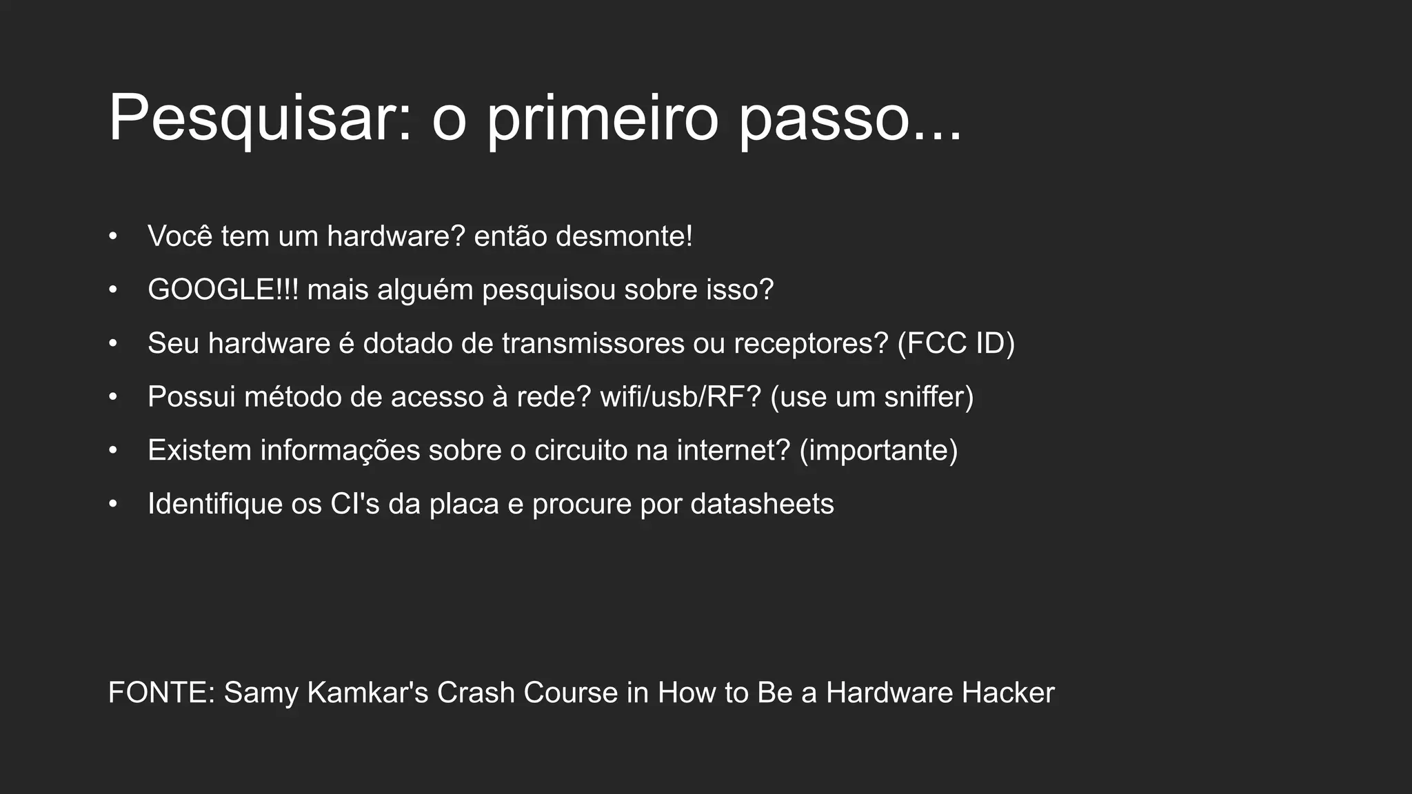 Pesquisar: o primeiro passo...
• Você tem um hardware? então desmonte!
• GOOGLE!!! mais alguém pesquisou sobre isso?
• Seu hardware é dotado de transmissores ou receptores? (FCC ID)
• Possui método de acesso à rede? wifi/usb/RF? (use um sniffer)
• Existem informações sobre o circuito na internet? (importante)
• Identifique os CI's da placa e procure por datasheets
FONTE: Samy Kamkar's Crash Course in How to Be a Hardware Hacker
 