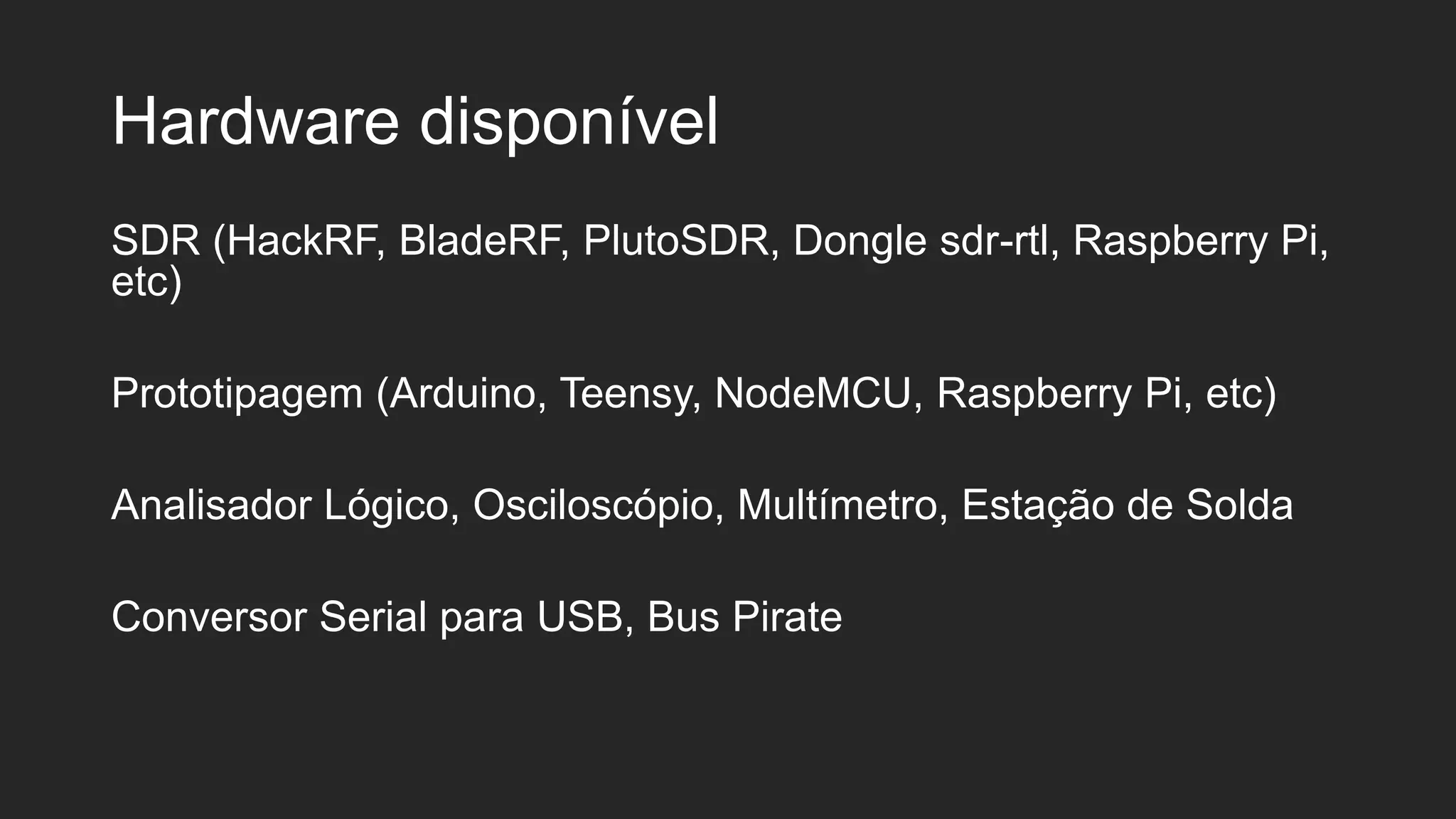 Hardware disponível
SDR (HackRF, BladeRF, PlutoSDR, Dongle sdr-rtl, Raspberry Pi,
etc)
Prototipagem (Arduino, Teensy, NodeMCU, Raspberry Pi, etc)
Analisador Lógico, Osciloscópio, Multímetro, Estação de Solda
Conversor Serial para USB, Bus Pirate
 