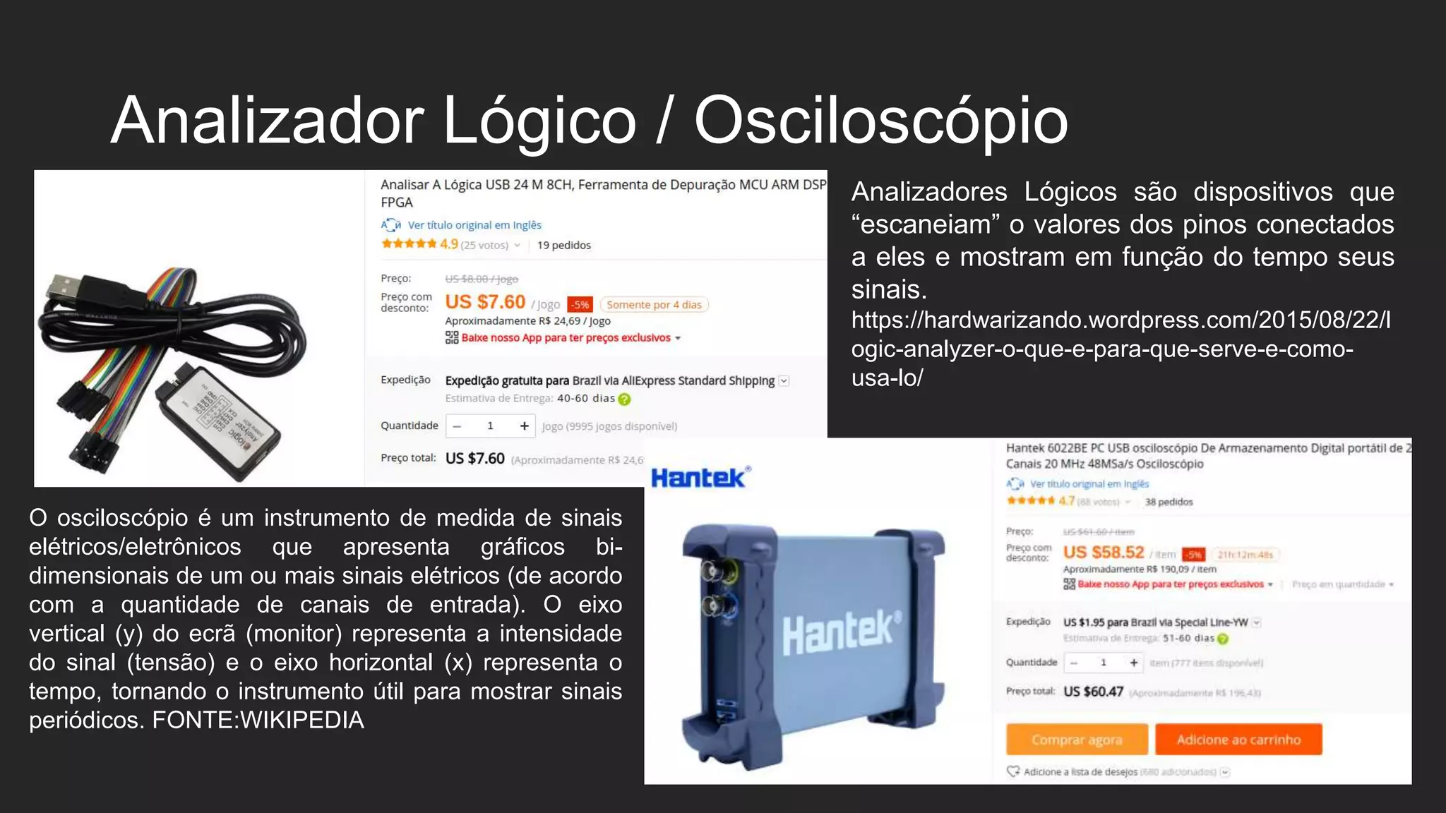 Analizador Lógico / Osciloscópio
O osciloscópio é um instrumento de medida de sinais
elétricos/eletrônicos que apresenta gráficos bi-
dimensionais de um ou mais sinais elétricos (de acordo
com a quantidade de canais de entrada). O eixo
vertical (y) do ecrã (monitor) representa a intensidade
do sinal (tensão) e o eixo horizontal (x) representa o
tempo, tornando o instrumento útil para mostrar sinais
periódicos. FONTE:WIKIPEDIA
Analizadores Lógicos são dispositivos que
“escaneiam” o valores dos pinos conectados
a eles e mostram em função do tempo seus
sinais.
https://hardwarizando.wordpress.com/2015/08/22/l
ogic-analyzer-o-que-e-para-que-serve-e-como-
usa-lo/
 