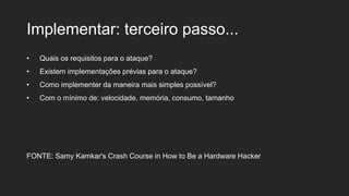Implementar: terceiro passo...
• Quais os requisitos para o ataque?
• Existem implementações prévias para o ataque?
• Como implementer da maneira mais simples possível?
• Com o mínimo de: velocidade, memória, consumo, tamanho
FONTE: Samy Kamkar's Crash Course in How to Be a Hardware Hacker
 