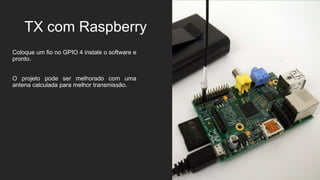 TX com Raspberry
Coloque um fio no GPIO 4 instale o software e
pronto.
O projeto pode ser melhorado com uma
antena calculada para melhor transmissão.
 